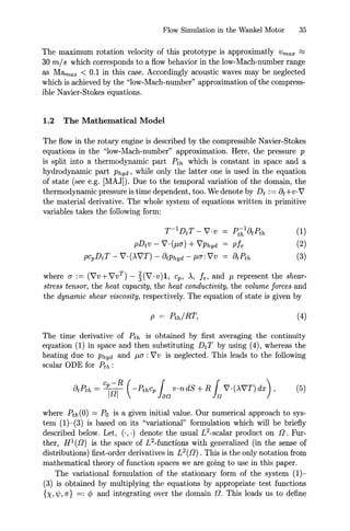 Flow Simulation in the Wankel Motor 35
The maximum rotation velocity of this prototype is approximatly Vmax ~
30 m/s which corresponds to a flow behavior in the low-Mach-number range
as Mamax < 0.1 in this case. Accordingly acoustic waves may be neglected
which is achieved by the "low-Mach-number" approximation of the compress-
ible Navier-Stokes equations.
1.2 The Mathematical Model
The flow in the rotary engine is described by the compressible Navier-Stokes
equations in the "low-Mach-number" approximation. Here, the pressure p
is split into a thermodynamic part Pth which is constant in space and a
hydrodynamic part Phyd, while only the latter one is used in the equation
of state (see e.g. [MAJ]). Due to the temporal variation of the domain, the
thermodynamic pressure is time dependent, too. We denote by Dt := Ot+v,V'
the material derivative. The whole system of equations written in primitive
variables takes the following form:
T- 1
DtT - V'·v
pDtV - V'. (J.UT) + V'Phyd
pCpDtT - V' {XV'T) - OtPhyd - J..l!7: V'v
= pthlatpth
Pfe
= OtPth
(1)
(2)
(3)
where !7 := (V'v+ V'vT
) - ~(V' ·v)l, cp, >., fe, and J..l represent the shear-
stress tensor, the heat capacity, the heat conductivity, the volume forces and
the dynamic shear viscosity, respectively. The equation of state is given by
(4)
The time derivative of Pth is obtained by first averaging the continuity
equation (1) in space and then substituting Dt T by using (4), whereas the
heating due to Phyd and J..l!7: V'v is neglected. This leads to the following
scalar ODE for Pth :
where Pth(O) = Po is a given initial value. Our numerical approach to sys-
tem (1)-(3) is based on its "variational" formulation which will be briefly
described below. Let, (.,.) denote the usual L2-scalar product on [l. fur-
ther, Hl([l) is the space of L2-functions with generalized (in the sense of
distributions) first-order derivatives in L2([l). This is the only notation from
mathematical theory of function spaces we are going to use in this paper.
The variational formulation of the stationary form of the system (1)-
(3) is obtained by multiplying the equations by appropriate test functions
{X, ,¢, 7f} =: ¢ and integrating over the domain [l. This leads us to define
 