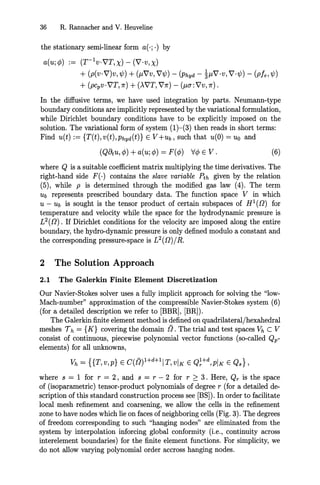 36 R. Rannacher and V. Heuveline
the stationary semi-linear form a(·;·) by
a(u;¢) := (T-1v·VT,X) - (V·v,X)
+ (p(v·V)v,'lj;) + (j.LVV, V'lj;) - (Phyd - ~j.LV·v, V·'lj;) - (P!e,'lj;)
+ (pcpv·VT,1r) + ()..VT, V1r) - (j.L(j:VV,1r).
In the diffusive terms, we have used integration by parts. Neumann-type
boundary conditions are implicitly represented by the variational formulation,
while Dirichlet boundary conditions have to be explicitly imposed on the
solution. The variational form of system (1)-(3) then reads in short terms:
Find u(t) := {T(t), V(t),Phyd(t)} E V+Ub, such that u(O) = Uo and
(QOtU, ¢) +a(u; ¢) = F(¢) V¢ E V. (6)
where Q is a suitable coefficient matrix multiplying the time derivatives. The
right-hand side F(·) contains the slave variable Pth given by the relation
(5), while P is determined through the modified gas law (4). The term
Ub represents prescribed boundary data. The function space V in which
U - Ub is sought is the tensor product of certain subspaces of H 1
([]) for
temperature and velocity while the space for the hydrodynamic pressure is
L2([]) . If Dirichlet conditions for the velocity are imposed along the entire
boundary, the hydro-dynamic pressure is only defined modulo a constant and
the corresponding pressure-space is L2
([])/ R.
2 The Solution Approach
2.1 The Galerkin Finite Element Discretization
Our Navier-Stokes solver uses a fully implicit approach for solving the "low-
Mach-number" approximation of the compressible Navier-Stokes system (6)
(for a detailed description we refer to [BBR], [BR]).
The Galerkin finite element method is defined on quadrilateral/hexahedral
meshes 7 h = {K} covering the domain t'l. The trial and test spaces Vh C V
consist of continuous, piecewise polynomial vector functions (so-called Qp-
elements) for all unknowns,
Vh = {{T,v,p} E C(t'l)1+dH IT,vIK E Q~+d,pIK E Qs},
where s = 1 for r = 2, and s = r - 2 for r ~ 3. Here, Qr is the space
of (isoparametric) tensor-product polynomials of degree r (for a detailed de-
scription of this standard construction process see [BS]). In order to facilitate
local mesh refinement and coarsening, we allow the cells in the refinement
zone to have nodes which lie on faces of neighboring cells (Fig. 3). The degrees
of freedom corresponding to such "hanging nodes" are eliminated from the
system by interpolation inforcing global conformity (Le., continuity across
interelement boundaries) for the finite element functions. For simplicity, we
do not allow varying polynomial order accross hanging nodes.
 