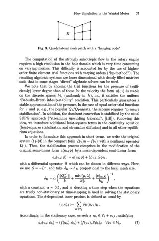 Flow Simulation in the Wankel Motor 37
K
Fig. 3. Quadrilateral mesh patch with a "hanging node"
The computation of the strongly anisotropic flow in the rotary engine
requires a high resolution in the hole domain which is very time consuming
on varying meshes. This difficulty is accounted for by the use of higher-
order finite element trial functions with varying orders ("hp-method"). The
resulting algebraic systems are lower dimensional with densly filled matrices
such that in some stages "direct" algebraic solvers can be used.
We note that by chosing the trial functions for the pressure of (suffi-
ciently) lower degree than of those for the velocity the form a(·;·) is stable
on the discrete spaces Vh (uniformly in h), i.e., it satisfies the uniform
"Babuska-Brezzi inf-sup-stability" condition. This particularly guarantees a
stable approximation of the pressure. In the case of equal-order trial functions
for v and p, e.g., the popular Ql/Q1-ansatz, the scheme requires "pressure
stabilization" . In addition, the dominant convection is stabilized by the usual
SUPG approach ("streamline upwinding Galerkin", [HB]). Following this
idea, we introduce additional least-squares terms in the continuity equation
(least-squares stabilization and streamline diffusion) and in all other equilib-
rium equations.
In order to formulate this approach in short terms, we write the original
system (1)-(3) in the compact form L(u)u = f(u) with a nonlinear operator
L(·). Then, the stabilization process comprises in the modification of the
original semi-linear form a(uh; </J) by a mesh-dependent semi-linear form:
a6(uh; </J) := a(uh; </J) + (LUh, S</J)6,
with a differential operator S which can be chosen in different ways. Here,
we use S = -L*, and take 8K '" hK proportional to the local mesh size,
1: _ (11QK
1
11 min{JL,A} IVloo,K)-l
UK - a k + h'k + hK
'
with a constant a '" 0.5, and k denoting a time step when the equations
are truely non-stationary or time-stepping is used in solving the stationary
equations. The 8-dependent inner product is defined as usual by
(U,V)6:= L 8K(u,V)K.
KE/h
Accordingly, in the stationary case, we seek a Uh E Vh +Vb,h , satisfying
 