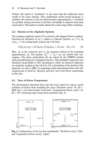38 R. Rannacher and V. Heuveline
Clearly, this ansatz is "consistent" in the sense that the additional terms
vanish at the exact solution. This modification serves several purposes: it
stabilizes the pressure in the low-Mach-number approximation, it stabilizes
the possibly strong convection in the flow, and finally it enhances local mass
conservation. This leads to a stable scheme for a wide range of flow conditions.
2.2 Solution of the Algebraic Systems
The nonlinear algebraic system (7) is solved by the damped Newton method.
Denoting the derivative of a(·;·) taken at a discrete function Uh E Vh by
a'(uh;', '), the arising linear systems have the form
Here, w~ is the correction and r~ the equation residual of the preceding
approximation u~. The updates u~+l := u~ + w~ are carried until con-
vergence. The linear subproblems (8) are solved by the GMRES method
with preconditioning by a multigrid iteration. This multigrid component uses
blockwise Gauss-Seidel or ILU smoothing in which the physical unknowns
are implicitly coupled on the cell level. For a description of the details of this
approach, we refer to [BR]. In computing really nonstationary flows this tide
coupling may be lifted by "operator splitting" due to the better conditioning
in this case.
2.3 Tests of Solver Components
The discretization described above has first been tested for various model
problems of interior flows including the usual "lid-driven cavity" for Re =
2000 and a new heat-transfer benchmark "tempertature-driven cavity" for
Ra = 106
comprising large temperature gradients (Fig. 4).
v = l6x'(1 -x)' adiabatic / v =0
V(O,y) = 0 v(l,y) =0
TIwt =960K
v=o
T""d ~ 240K
v=o
0.5
U====ad:zi.=b.='i=C/=V<::==O===:::zI
x
Fig. 4. Configuration of the two flow benchmarks: "lid-driven cavity" (left),
and "temperature-driven cavity" (right)
 