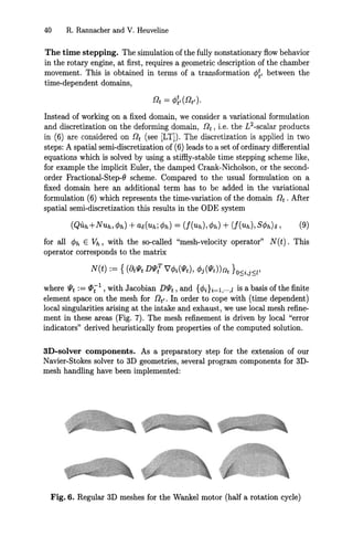 40 R. Rannacher and V. Heuveline
The time stepping. The simulation of the fully nonstationary flow behavior
in the rotary engine, at first, requires a geometric description of the chamber
movement. This is obtained in terms of a transformation <P~' between the
time-dependent domains,
Instead of working on a fixed domain, we consider a variational formulation
and discretization on the deforming domain, nt, i.e. the L2
-scalar products
in (6) are considered on !tt (see [LTD. The discretization is applied in two
steps: A spatial semi-discretization of (6) leads to a set of ordinary differential
equations which is solved by using a stiffiy-stable time stepping scheme like,
for example the implicit Euler, the damped Crank-Nicholson, or the second-
order Fractional-Step-O scheme. Compared to the usual formulation on a
fixed domain here an additional term has to be added in the variational
formulation (6) which represents the time-variation of the domain nt . After
spatial semi-discretization this results in the ODE system
for all <Ph E Vh, with the so-called "mesh-velocity operator" N(t). This
operator corresponds to the matrix
where IJtt := <I>;l , with Jacobian DlJtt , and {4>di=l,...,1 is a basis of the finite
element space on the mesh for nt,. In order to cope with (time dependent)
local singularities arising at the intake and exhaust, we use local mesh refine-
ment in these areas (Fig. 7). The mesh refinement is driven by local "error
indicators" derived heuristically from properties of the computed solution.
3D-solver components. As a preparatory step for the extension of our
Navier-Stokes solver to 3D geometries, several program components for 3D-
mesh handling have been implemented:
Fig. 6. Regular 3D meshes for the Wankel motor (half a rotation cycle)
 