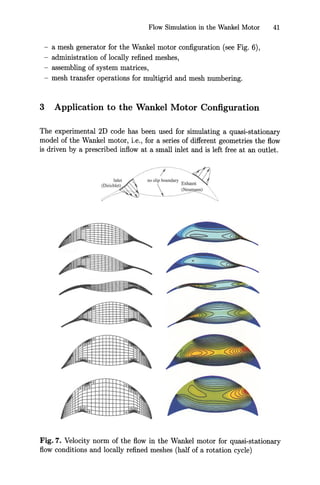 Flow Simulation in the Wankel Motor 41
- a mesh generator for the Wankel motor configuration (see Fig. 6),
- administration of locally refined meshes,
- assembling of system matrices,
- mesh transfer operations for multigrid and mesh numbering.
3 Application to the Wankel Motor Configuration
The experimental 2D code has been used for simulating a quasi-stationary
model of the Wankel motor, Le., for a series of different geometries the flow
is driven by a prescribed inflow at a small inlet and is left free at an outlet.
Inlet
(Dirichlet)
/..... I
no lip boundary E~hausl
( eu ann)
--
Fig. 7. Velocity norm of the flow in the Wankel motor for quasi-stationary
flow conditions and locally refined meshes (half of a rotation cycle)
 