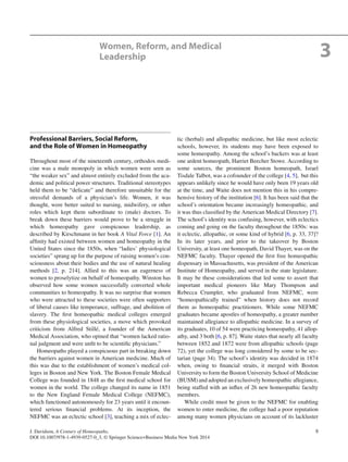 9J. Davidson, A Century of Homeopaths,
DOI 10.1007/978-1-4939-0527-0_3, © Springer Science+Business Media New York 2014
Professional Barriers, Social Reform,
and the Role of Women in Homeopathy
Throughout most of the nineteenth century, orthodox medi-
cine was a male monopoly in which women were seen as
“the weaker sex” and almost entirely excluded from the aca-
demic and political power structures. Traditional stereotypes
held them to be “delicate” and therefore unsuitable for the
stressful demands of a physician’s life. Women, it was
thought, were better suited to nursing, midwifery, or other
roles which kept them subordinate to (male) doctors. To
break down these barriers would prove to be a struggle in
which homeopathy gave conspicuous leadership, as
described by Kirschmann in her book A Vital Force [1]. An
afﬁnity had existed between women and homeopathy in the
United States since the 1850s, when “ladies’ physiological
societies” sprang up for the purpose of raising women’s con-
sciousness about their bodies and the use of natural healing
methods [2, p. 214]. Allied to this was an eagerness of
women to proselytize on behalf of homeopathy. Winston has
observed how some women successfully converted whole
communities to homeopathy. It was no surprise that women
who were attracted to these societies were often supporters
of liberal causes like temperance, suffrage, and abolition of
slavery. The ﬁrst homeopathic medical colleges emerged
from these physiological societies, a move which provoked
criticism from Alfred Stillé, a founder of the American
Medical Association, who opined that “women lacked ratio-
nal judgment and were unﬁt to be scientiﬁc physicians.”
Homeopaths played a conspicuous part in breaking down
the barriers against women in American medicine. Much of
this was due to the establishment of women’s medical col-
leges in Boston and New York. The Boston Female Medical
College was founded in 1848 as the ﬁrst medical school for
women in the world. The college changed its name in 1851
to the New England Female Medical College (NEFMC),
which functioned autonomously for 23 years until it encoun-
tered serious ﬁnancial problems. At its inception, the
NEFMC was an eclectic school [3], teaching a mix of eclec-
tic (herbal) and allopathic medicine, but like most eclectic
schools, however, its students may have been exposed to
some homeopathy. Among the school’s backers was at least
one ardent homeopath, Harriet Beecher Stowe. According to
some sources, the prominent Boston homeopath, Israel
Tisdale Talbot, was a cofounder of the college [4, 5], but this
appears unlikely since he would have only been 19 years old
at the time, and Waite does not mention this in his compre-
hensive history of the institution [6]. It has been said that the
school’s orientation became increasingly homeopathic, and
it was thus classiﬁed by the American Medical Directory [7].
The school’s identity was confusing, however, with eclectics
coming and going on the faculty throughout the 1850s: was
it eclectic, allopathic, or some kind of hybrid [6, p. 33, 37]?
In its later years, and prior to the takeover by Boston
University, at least one homeopath, David Thayer, was on the
NEFMC faculty. Thayer opened the ﬁrst free homeopathic
dispensary in Massachusetts, was president of the American
Institute of Homeopathy, and served in the state legislature.
It may be these considerations that led some to assert that
important medical pioneers like Mary Thompson and
Rebecca Crumpler, who graduated from NEFMC, were
“homeopathically trained” when history does not record
them as homeopathic practitioners. While some NEFMC
graduates became apostles of homeopathy, a greater number
maintained allegiance to allopathic medicine. In a survey of
its graduates, 10 of 54 were practicing homeopathy, 41 allop-
athy, and 3 both [6, p. 87]. Waite states that nearly all faculty
between 1852 and 1872 were from allopathic schools (page
72), yet the college was long considered by some to be sec-
tarian (page 34). The school’s identity was decided in 1874
when, owing to ﬁnancial straits, it merged with Boston
University to form the Boston University School of Medicine
(BUSM) and adopted an exclusively homeopathic allegiance,
being staffed with an inﬂux of 26 new homeopathic faculty
members.
While credit must be given to the NEFMC for enabling
women to enter medicine, the college had a poor reputation
among many women physicians on account of its lackluster
Women, Reform, and Medical
Leadership 3
 