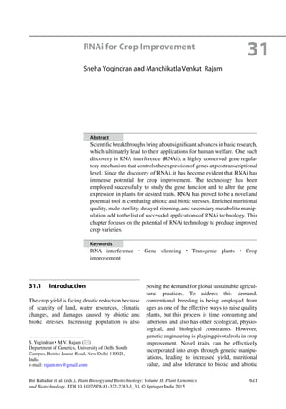 623Bir Bahadur et al. (eds.), Plant Biology and Biotechnology: Volume II: Plant Genomics
and Biotechnology, DOI 10.1007/978-81-322-2283-5_31, © Springer India 2015
31.1 Introduction
The crop yield is facing drastic reduction because
of scarcity of land, water resources, climatic
changes, and damages caused by abiotic and
biotic stresses. Increasing population is also
posing the demand for global sustainable agricul-
tural practices. To address this demand,
conventional breeding is being employed from
ages as one of the effective ways to raise quality
plants, but this process is time consuming and
laborious and also has other ecological, physio-
logical, and biological constraints. However,
genetic engineering is playing pivotal role in crop
improvement. Novel traits can be effectively
incorporated into crops through genetic manipu-
lations, leading to increased yield, nutritional
value, and also tolerance to biotic and abiotic
S. Yogindran • M.V. Rajam (*)
Department of Genetics, University of Delhi South
Campus, Benito Juarez Road, New Delhi 110021,
India
e-mail: rajam.mv@gmail.com
31RNAi for Crop Improvement
Sneha Yogindran and Manchikatla Venkat Rajam
Abstract
Scientiﬁc breakthroughs bring about signiﬁcant advances in basic research,
which ultimately lead to their applications for human welfare. One such
discovery is RNA interference (RNAi), a highly conserved gene regula-
tory mechanism that controls the expression of genes at posttranscriptional
level. Since the discovery of RNAi, it has become evident that RNAi has
immense potential for crop improvement. The technology has been
employed successfully to study the gene function and to alter the gene
expression in plants for desired traits. RNAi has proved to be a novel and
potential tool in combating abiotic and biotic stresses. Enriched nutritional
quality, male sterility, delayed ripening, and secondary metabolite manip-
ulation add to the list of successful applications of RNAi technology. This
chapter focuses on the potential of RNAi technology to produce improved
crop varieties.
Keywords
RNA interference • Gene silencing • Transgenic plants • Crop
improvement
 