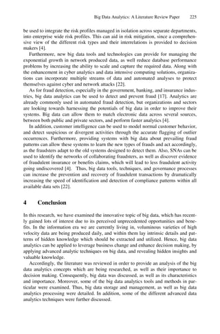Big Data Analytics: A Literature Review Paper 225
be used to integrate the risk profiles managed in isolation across separate departments,
into enterprise wide risk profiles. This can aid in risk mitigation, since a comprehen-
sive view of the different risk types and their interrelations is provided to decision
makers [4].
Furthermore, new big data tools and technologies can provide for managing the
exponential growth in network produced data, as well reduce database performance
problems by increasing the ability to scale and capture the required data. Along with
the enhancement in cyber analytics and data intensive computing solutions, organiza-
tions can incorporate multiple streams of data and automated analyses to protect
themselves against cyber and network attacks [22].
As for fraud detection, especially in the government, banking, and insurance indus-
tries, big data analytics can be used to detect and prevent fraud [17]. Analytics are
already commonly used in automated fraud detection, but organizations and sectors
are looking towards harnessing the potentials of big data in order to improve their
systems. Big data can allow them to match electronic data across several sources,
between both public and private sectors, and perform faster analytics [4].
In addition, customer intelligence can be used to model normal customer behavior,
and detect suspicious or divergent activities through the accurate flagging of outlier
occurrences. Furthermore, providing systems with big data about prevailing fraud
patterns can allow these systems to learn the new types of frauds and act accordingly,
as the fraudsters adapt to the old systems designed to detect them. Also, SNAs can be
used to identify the networks of collaborating fraudsters, as well as discover evidence
of fraudulent insurance or benefits claims, which will lead to less fraudulent activity
going undiscovered [4]. Thus, big data tools, techniques, and governance processes
can increase the prevention and recovery of fraudulent transactions by dramatically
increasing the speed of identification and detection of compliance patterns within all
available data sets [22].
4 Conclusion
In this research, we have examined the innovative topic of big data, which has recent-
ly gained lots of interest due to its perceived unprecedented opportunities and bene-
fits. In the information era we are currently living in, voluminous varieties of high
velocity data are being produced daily, and within them lay intrinsic details and pat-
terns of hidden knowledge which should be extracted and utilized. Hence, big data
analytics can be applied to leverage business change and enhance decision making, by
applying advanced analytic techniques on big data, and revealing hidden insights and
valuable knowledge.
Accordingly, the literature was reviewed in order to provide an analysis of the big
data analytics concepts which are being researched, as well as their importance to
decision making. Consequently, big data was discussed, as well as its characteristics
and importance. Moreover, some of the big data analytics tools and methods in par-
ticular were examined. Thus, big data storage and management, as well as big data
analytics processing were detailed. In addition, some of the different advanced data
analytics techniques were further discussed.
 