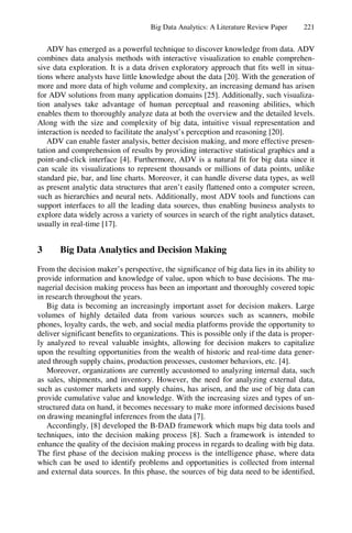 Big Data Analytics: A Literature Review Paper 221
ADV has emerged as a powerful technique to discover knowledge from data. ADV
combines data analysis methods with interactive visualization to enable comprehen-
sive data exploration. It is a data driven exploratory approach that fits well in situa-
tions where analysts have little knowledge about the data [20]. With the generation of
more and more data of high volume and complexity, an increasing demand has arisen
for ADV solutions from many application domains [25]. Additionally, such visualiza-
tion analyses take advantage of human perceptual and reasoning abilities, which
enables them to thoroughly analyze data at both the overview and the detailed levels.
Along with the size and complexity of big data, intuitive visual representation and
interaction is needed to facilitate the analyst’s perception and reasoning [20].
ADV can enable faster analysis, better decision making, and more effective presen-
tation and comprehension of results by providing interactive statistical graphics and a
point-and-click interface [4]. Furthermore, ADV is a natural fit for big data since it
can scale its visualizations to represent thousands or millions of data points, unlike
standard pie, bar, and line charts. Moreover, it can handle diverse data types, as well
as present analytic data structures that aren’t easily flattened onto a computer screen,
such as hierarchies and neural nets. Additionally, most ADV tools and functions can
support interfaces to all the leading data sources, thus enabling business analysts to
explore data widely across a variety of sources in search of the right analytics dataset,
usually in real-time [17].
3 Big Data Analytics and Decision Making
From the decision maker’s perspective, the significance of big data lies in its ability to
provide information and knowledge of value, upon which to base decisions. The ma-
nagerial decision making process has been an important and thoroughly covered topic
in research throughout the years.
Big data is becoming an increasingly important asset for decision makers. Large
volumes of highly detailed data from various sources such as scanners, mobile
phones, loyalty cards, the web, and social media platforms provide the opportunity to
deliver significant benefits to organizations. This is possible only if the data is proper-
ly analyzed to reveal valuable insights, allowing for decision makers to capitalize
upon the resulting opportunities from the wealth of historic and real-time data gener-
ated through supply chains, production processes, customer behaviors, etc. [4].
Moreover, organizations are currently accustomed to analyzing internal data, such
as sales, shipments, and inventory. However, the need for analyzing external data,
such as customer markets and supply chains, has arisen, and the use of big data can
provide cumulative value and knowledge. With the increasing sizes and types of un-
structured data on hand, it becomes necessary to make more informed decisions based
on drawing meaningful inferences from the data [7].
Accordingly, [8] developed the B-DAD framework which maps big data tools and
techniques, into the decision making process [8]. Such a framework is intended to
enhance the quality of the decision making process in regards to dealing with big data.
The first phase of the decision making process is the intelligence phase, where data
which can be used to identify problems and opportunities is collected from internal
and external data sources. In this phase, the sources of big data need to be identified,
 