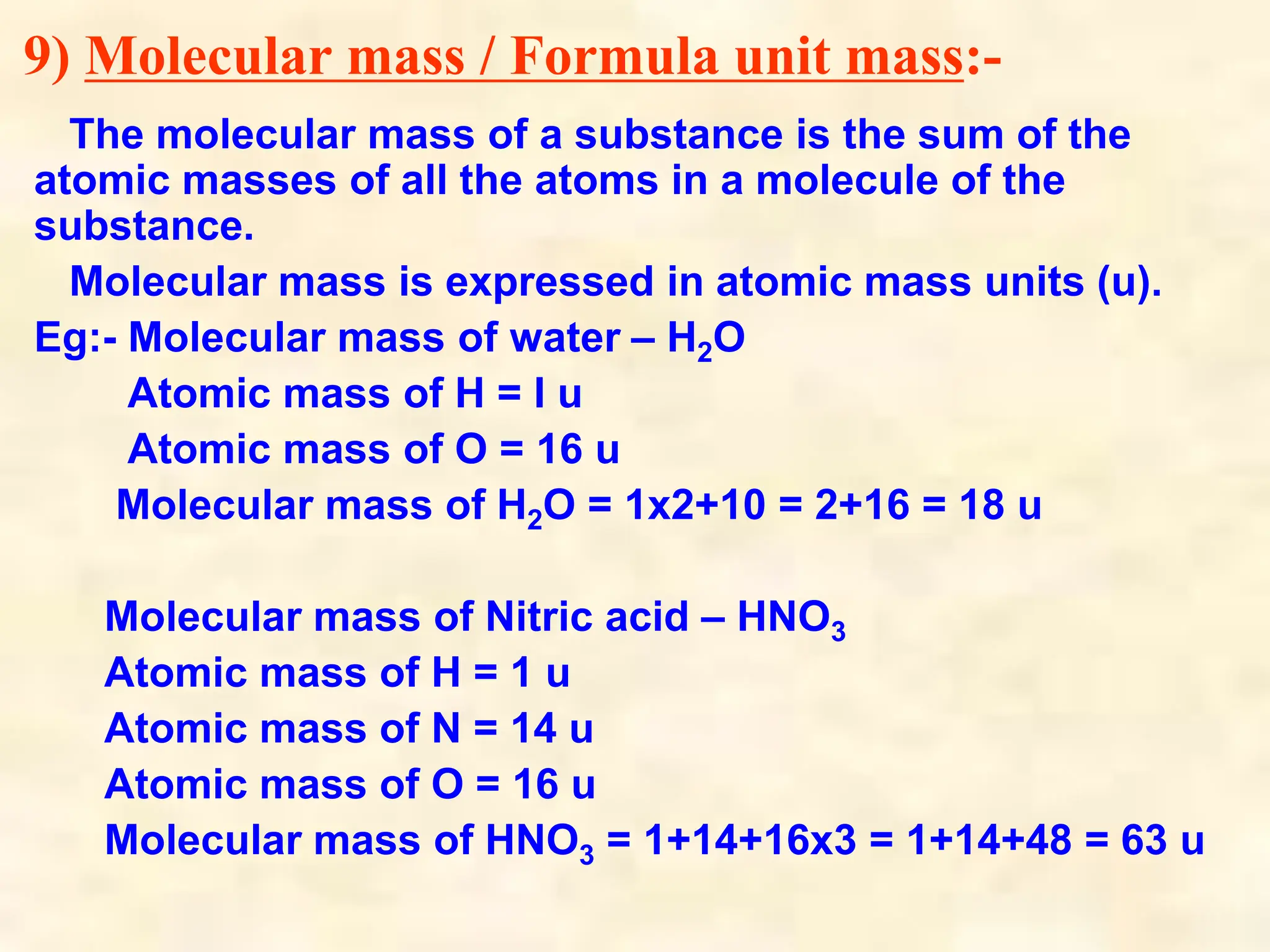 9) Molecular mass / Formula unit mass:-
The molecular mass of a substance is the sum of the
atomic masses of all the atoms in a molecule of the
substance.
Molecular mass is expressed in atomic mass units (u).
Eg:- Molecular mass of water – H2O
Atomic mass of H = I u
Atomic mass of O = 16 u
Molecular mass of H2O = 1x2+10 = 2+16 = 18 u
Molecular mass of Nitric acid – HNO3
Atomic mass of H = 1 u
Atomic mass of N = 14 u
Atomic mass of O = 16 u
Molecular mass of HNO3 = 1+14+16x3 = 1+14+48 = 63 u
 