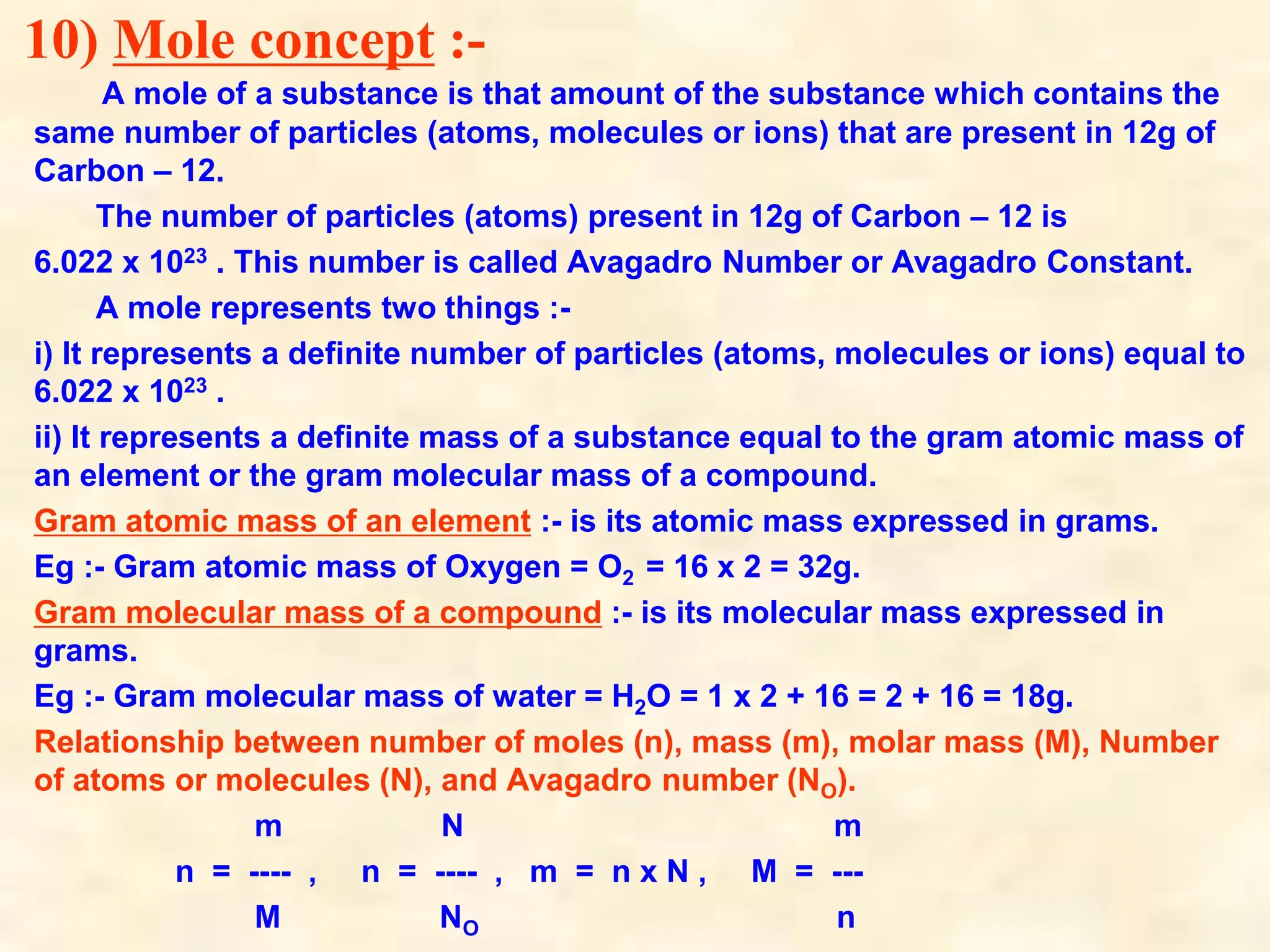 10) Mole concept :-
A mole of a substance is that amount of the substance which contains the
same number of particles (atoms, molecules or ions) that are present in 12g of
Carbon – 12.
The number of particles (atoms) present in 12g of Carbon – 12 is
6.022 x 1023 . This number is called Avagadro Number or Avagadro Constant.
A mole represents two things :-
i) It represents a definite number of particles (atoms, molecules or ions) equal to
6.022 x 1023 .
ii) It represents a definite mass of a substance equal to the gram atomic mass of
an element or the gram molecular mass of a compound.
Gram atomic mass of an element :- is its atomic mass expressed in grams.
Eg :- Gram atomic mass of Oxygen = O2 = 16 x 2 = 32g.
Gram molecular mass of a compound :- is its molecular mass expressed in
grams.
Eg :- Gram molecular mass of water = H2O = 1 x 2 + 16 = 2 + 16 = 18g.
Relationship between number of moles (n), mass (m), molar mass (M), Number
of atoms or molecules (N), and Avagadro number (NO).
m N m
n = ---- , n = ---- , m = n x N , M = ---
M NO n
 
