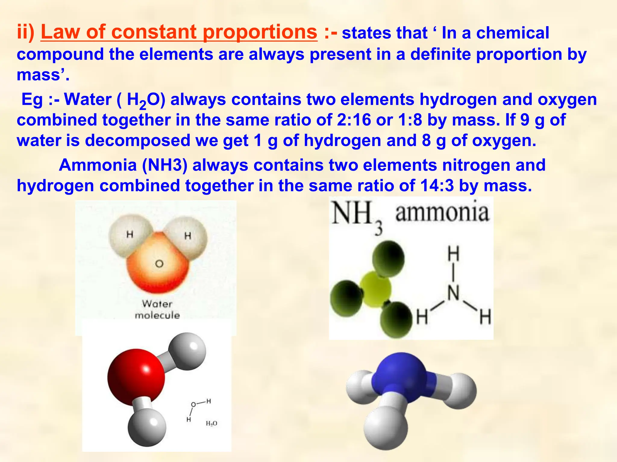 ii) Law of constant proportions :- states that ‘ In a chemical
compound the elements are always present in a definite proportion by
mass’.
Eg :- Water ( H2O) always contains two elements hydrogen and oxygen
combined together in the same ratio of 2:16 or 1:8 by mass. If 9 g of
water is decomposed we get 1 g of hydrogen and 8 g of oxygen.
Ammonia (NH3) always contains two elements nitrogen and
hydrogen combined together in the same ratio of 14:3 by mass.
 