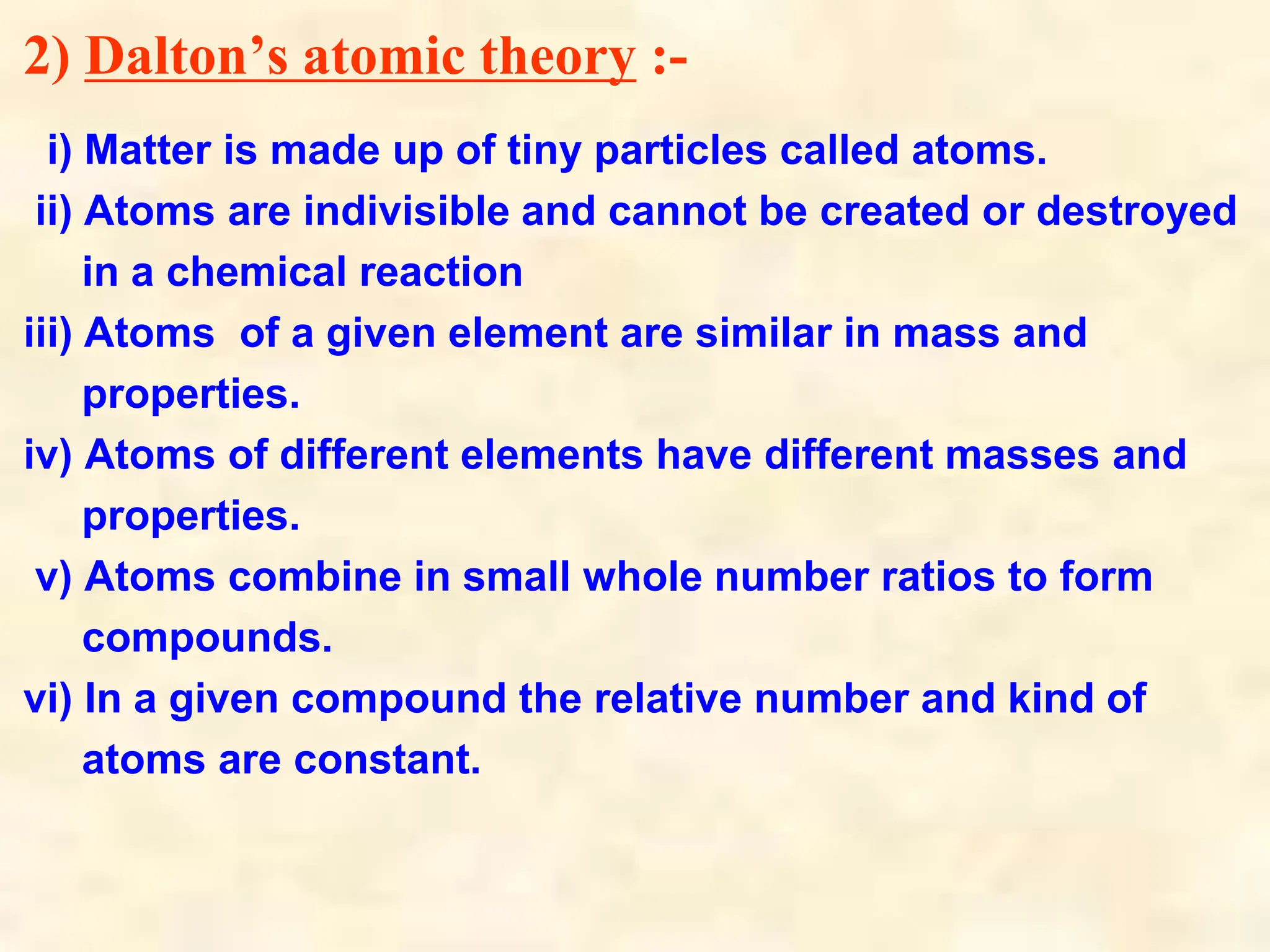 2) Dalton’s atomic theory :-
i) Matter is made up of tiny particles called atoms.
ii) Atoms are indivisible and cannot be created or destroyed
in a chemical reaction
iii) Atoms of a given element are similar in mass and
properties.
iv) Atoms of different elements have different masses and
properties.
v) Atoms combine in small whole number ratios to form
compounds.
vi) In a given compound the relative number and kind of
atoms are constant.
 