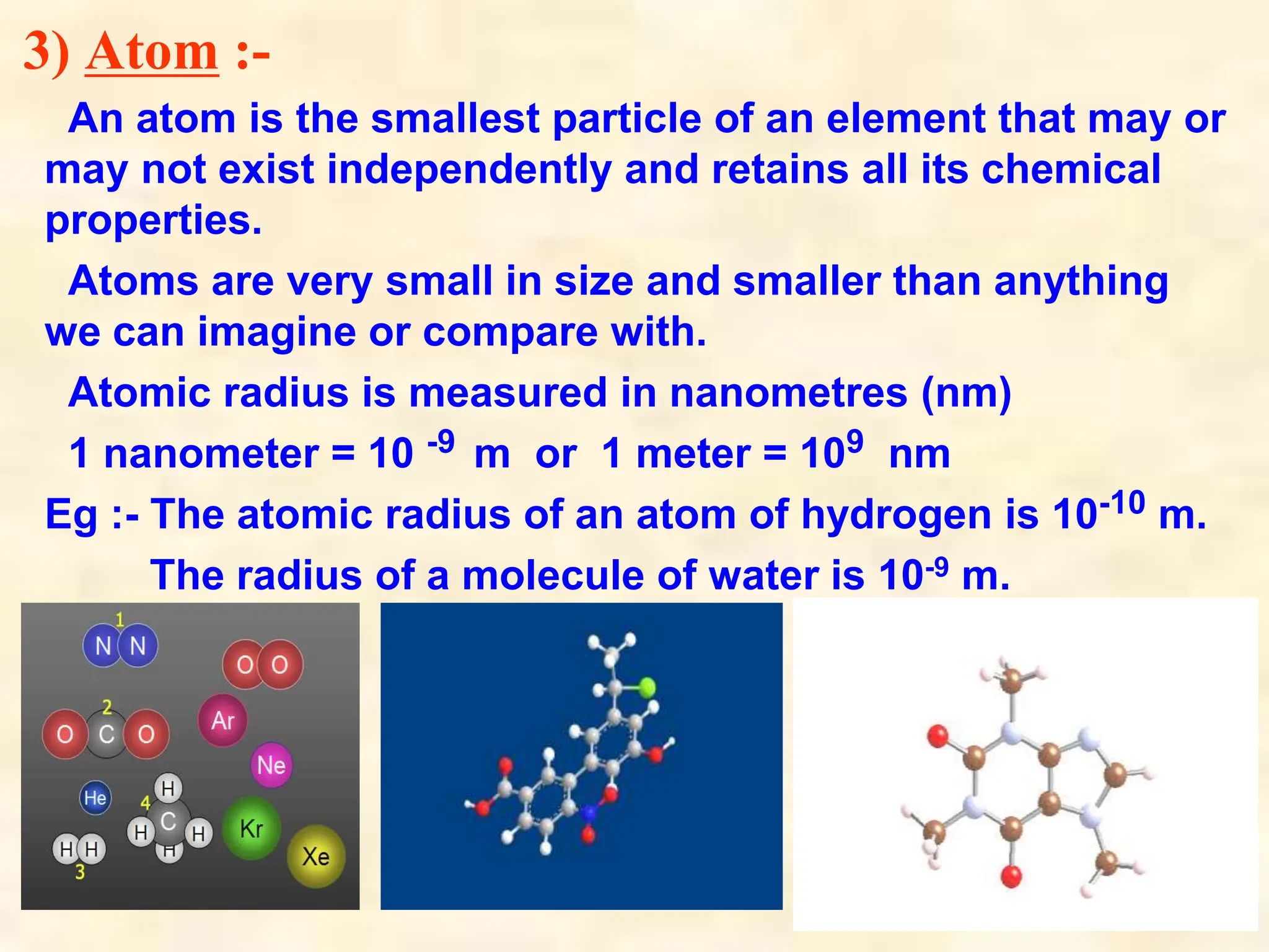 3) Atom :-
An atom is the smallest particle of an element that may or
may not exist independently and retains all its chemical
properties.
Atoms are very small in size and smaller than anything
we can imagine or compare with.
Atomic radius is measured in nanometres (nm)
1 nanometer = 10 -9 m or 1 meter = 109 nm
Eg :- The atomic radius of an atom of hydrogen is 10-10 m.
The radius of a molecule of water is 10-9 m.
 