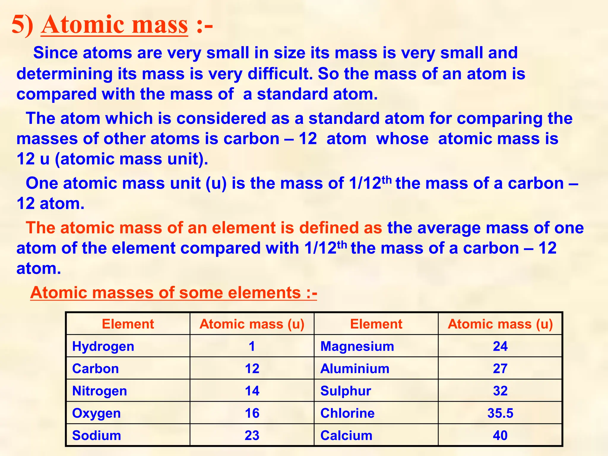 5) Atomic mass :-
Since atoms are very small in size its mass is very small and
determining its mass is very difficult. So the mass of an atom is
compared with the mass of a standard atom.
The atom which is considered as a standard atom for comparing the
masses of other atoms is carbon – 12 atom whose atomic mass is
12 u (atomic mass unit).
One atomic mass unit (u) is the mass of 1/12th the mass of a carbon –
12 atom.
The atomic mass of an element is defined as the average mass of one
atom of the element compared with 1/12th the mass of a carbon – 12
atom.
Atomic masses of some elements :-
Element Atomic mass (u) Element Atomic mass (u)
Hydrogen 1 Magnesium 24
Carbon 12 Aluminium 27
Nitrogen 14 Sulphur 32
Oxygen 16 Chlorine 35.5
Sodium 23 Calcium 40
 