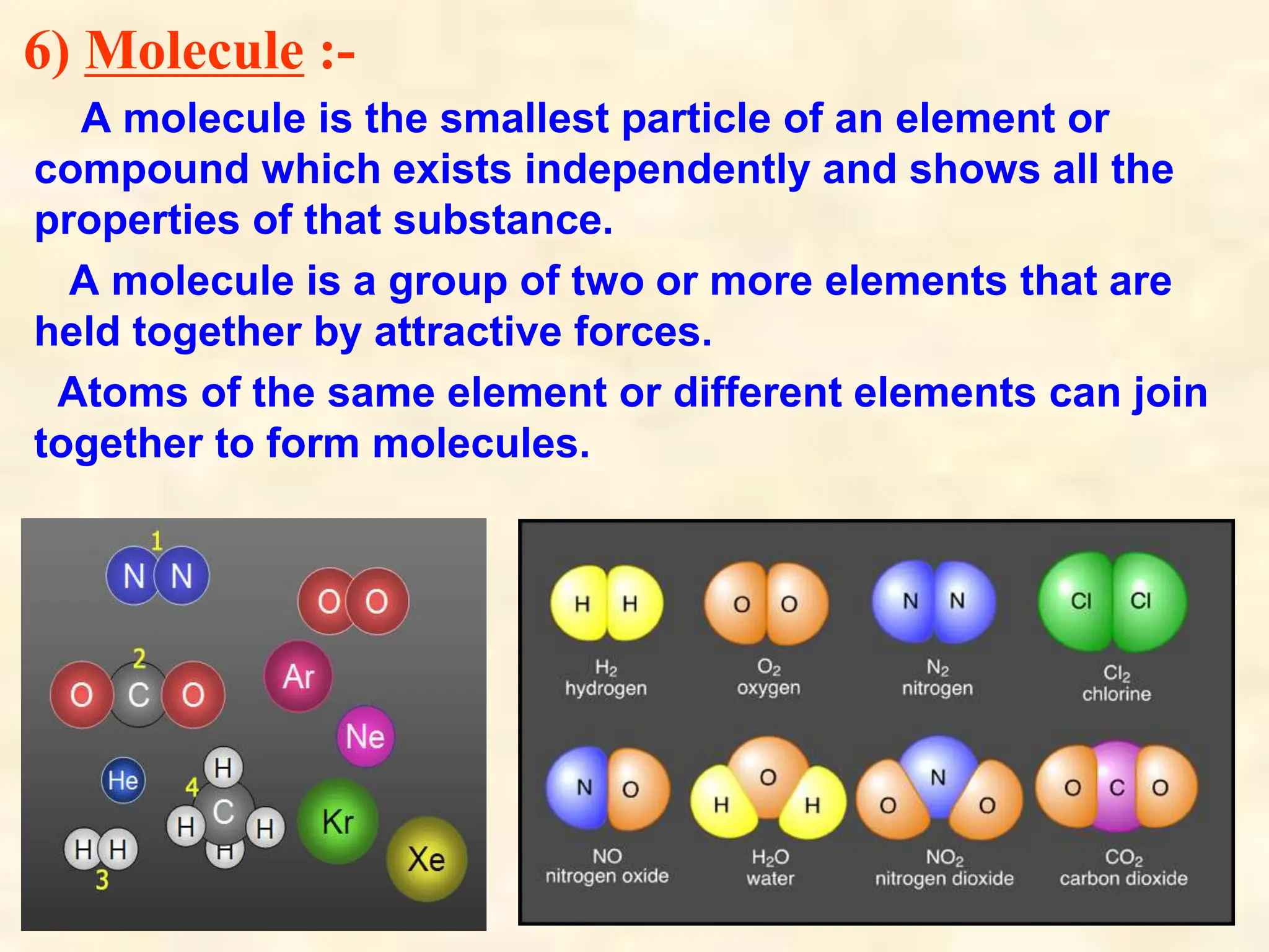 6) Molecule :-
A molecule is the smallest particle of an element or
compound which exists independently and shows all the
properties of that substance.
A molecule is a group of two or more elements that are
held together by attractive forces.
Atoms of the same element or different elements can join
together to form molecules.
 