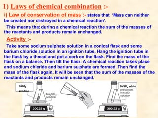 1) Laws of chemical combination :-
i) Law of conservation of mass :- states that ‘Mass can neither
be created nor destroyed in a chemical reaction’.
This means that during a chemical reaction the sum of the masses of
the reactants and products remain unchanged.
Activity :-
Take some sodium sulphate solution in a conical flask and some
barium chloride solution in an ignition tube. Hang the ignition tube in
the flask by a thread and pot a cork on the flask. Find the mass of the
flask on a balance. Then tilt the flask. A chemical reaction takes place
and sodium chloride and barium sulphate are formed. Then find the
mass of the flask again. It will be seen that the sum of the masses of the
reactants and products remain unchanged.
BaCl2
solution
BaSO4 white
 