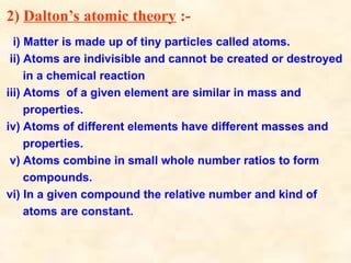 2) Dalton’s atomic theory :-
i) Matter is made up of tiny particles called atoms.
ii) Atoms are indivisible and cannot be created or destroyed
in a chemical reaction
iii) Atoms of a given element are similar in mass and
properties.
iv) Atoms of different elements have different masses and
properties.
v) Atoms combine in small whole number ratios to form
compounds.
vi) In a given compound the relative number and kind of
atoms are constant.
 