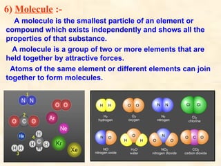 6) Molecule :-
A molecule is the smallest particle of an element or
compound which exists independently and shows all the
properties of that substance.
A molecule is a group of two or more elements that are
held together by attractive forces.
Atoms of the same element or different elements can join
together to form molecules.
 