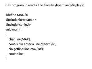 C++ program to read a line from keyboard and display it.
#define MAX 80
#include<iostream.h>
#include<conio.h>
void main()
{
char line[MAX];
cout<<“n enter a line of text n”;
cin.getline(line,max,’n’);
cout<<line;
}
 