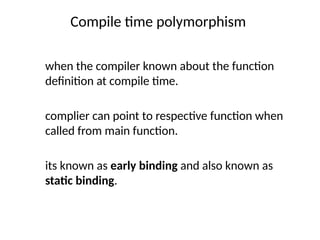 Compile time polymorphism
when the compiler known about the function
definition at compile time.
complier can point to respective function when
called from main function.
its known as early binding and also known as
static binding.
 