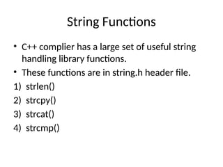 String Functions
• C++ complier has a large set of useful string
handling library functions.
• These functions are in string.h header file.
1) strlen()
2) strcpy()
3) strcat()
4) strcmp()
 
