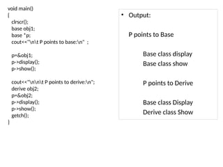 void main()
{
clrscr();
base obj1;
base *p;
cout<<"nt P points to base:n" ;
p=&obj1;
p->display();
p->show();
cout<<"nnt P points to derive:n";
derive obj2;
p=&obj2;
p->display();
p->show();
getch();
}
• Output:
P points to Base
Base class display
Base class show
P points to Derive
Base class Display
Derive class Show
 