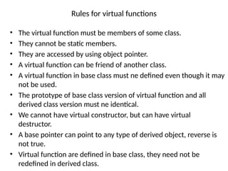Rules for virtual functions
• The virtual function must be members of some class.
• They cannot be static members.
• They are accessed by using object pointer.
• A virtual function can be friend of another class.
• A virtual function in base class must ne defined even though it may
not be used.
• The prototype of base class version of virtual function and all
derived class version must ne identical.
• We cannot have virtual constructor, but can have virtual
destructor.
• A base pointer can point to any type of derived object, reverse is
not true.
• Virtual function are defined in base class, they need not be
redefined in derived class.
 