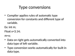 Type conversions
• Complier applies rules of automatic type
conversion for constants and different type of
variable.
Ex: int m;
Float x=3.14;
m=x;
• Data on right gets automatically converted into
data type of left variable.
• Type conversion works automatically for built in
data type.
 