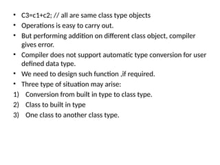 • C3=c1+c2; // all are same class type objects
• Operations is easy to carry out.
• But performing addition on different class object, compiler
gives error.
• Compiler does not support automatic type conversion for user
defined data type.
• We need to design such function ,if required.
• Three type of situation may arise:
1) Conversion from built in type to class type.
2) Class to built in type
3) One class to another class type.
 