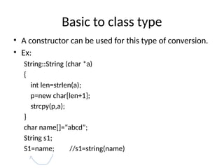 Basic to class type
• A constructor can be used for this type of conversion.
• Ex:
String::String (char *a)
{
int len=strlen(a);
p=new char[len+1];
strcpy(p,a);
}
char name[]=“abcd”;
String s1;
S1=name; //s1=string(name)
 