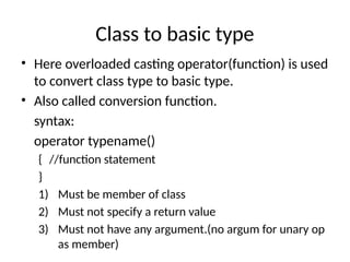 Class to basic type
• Here overloaded casting operator(function) is used
to convert class type to basic type.
• Also called conversion function.
syntax:
operator typename()
{ //function statement
}
1) Must be member of class
2) Must not specify a return value
3) Must not have any argument.(no argum for unary op
as member)
 