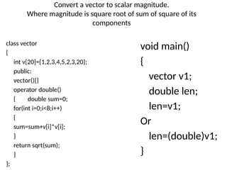 Convert a vector to scalar magnitude.
Where magnitude is square root of sum of square of its
components
class vector
{
int v[20]={1,2,3,4,5,2,3,20};
public:
vector(){}
operator double()
{ double sum=0;
for(int i=0;i<8;i++)
{
sum=sum+v[i]*v[i];
}
return sqrt(sum);
}
};
void main()
{
vector v1;
double len;
len=v1;
Or
len=(double)v1;
}
 
