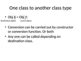 One class to another class type
• Obj X = Obj Y;
• Conversion can be carried out by constructor
or conversion function. Or both
• Any one can be called depending on
destination class.
Destination object source object
 