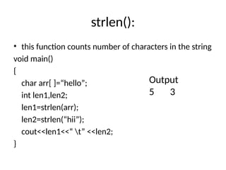 strlen():
• this function counts number of characters in the string
void main()
{
char arr[ ]=“hello”;
int len1,len2;
len1=strlen(arr);
len2=strlen(“hii”);
cout<<len1<<“ t” <<len2;
}
Output
5 3
 