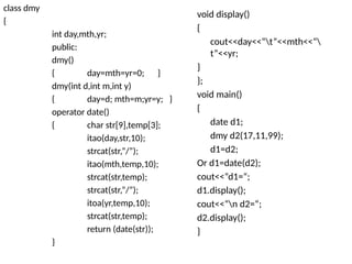 class dmy
{
int day,mth,yr;
public:
dmy()
{ day=mth=yr=0; }
dmy(int d,int m,int y)
{ day=d; mth=m;yr=y; }
operator date()
{ char str[9],temp[3];
itao(day,str,10);
strcat(str,”/”);
itao(mth,temp,10);
strcat(str,temp);
strcat(str,”/”);
itoa(yr,temp,10);
strcat(str,temp);
return (date(str));
}
void display()
{
cout<<day<<“t”<<mth<<“
t”<<yr;
}
};
void main()
{
date d1;
dmy d2(17,11,99);
d1=d2;
Or d1=date(d2);
cout<<“d1=“;
d1.display();
cout<<“n d2=“;
d2.display();
}
 