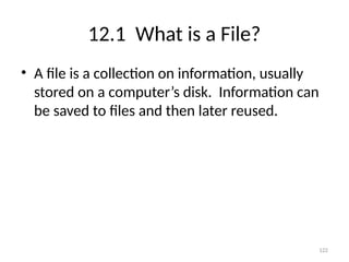 122
12.1 What is a File?
• A file is a collection on information, usually
stored on a computer’s disk. Information can
be saved to files and then later reused.
 