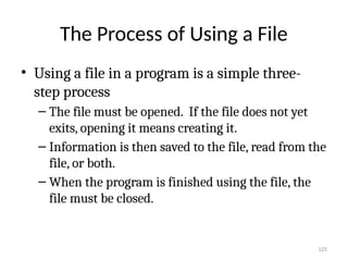 125
The Process of Using a File
• Using a file in a program is a simple three-
step process
– The file must be opened. If the file does not yet
exits, opening it means creating it.
– Information is then saved to the file, read from the
file, or both.
– When the program is finished using the file, the
file must be closed.
 