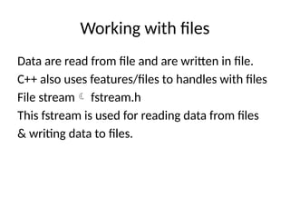 Working with files
Data are read from file and are written in file.
C++ also uses features/files to handles with files
File stream fstream.h
This fstream is used for reading data from files
& writing data to files.
 