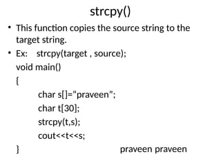 strcpy()
• This function copies the source string to the
target string.
• Ex: strcpy(target , source);
void main()
{
char s[]=“praveen”;
char t[30];
strcpy(t,s);
cout<<t<<s;
} praveen praveen
 