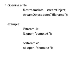 • Opening a file
filestreamclass streamObject;
streamObject.open(“filename”);
example:
ifstream i1;
i1.open(“demo.txt”);
ofstream o1;
o1.open(“demo.txt”);
 