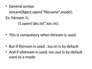 • General syntax:
streamObject.open(“filename”,mode);
Ex: fstream i1;
i1.open(‘abc.txt”,ios::in);
• This is compulsory when fstream is used.
• But if ifstream is used , ios::in is by default
• And if ofstream is used, ios::out is by default
used as a mode:
 