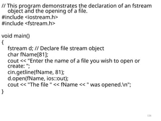 136
// This program demonstrates the declaration of an fstream
object and the opening of a file.
#include <iostream.h>
#include <fstream.h>
void main()
{
fstream d; // Declare file stream object
char fName[81];
cout << "Enter the name of a file you wish to open or
create: ";
cin.getline(fName, 81);
d.open(fName, ios::out);
cout << "The file " << fName << " was opened.n";
}
 