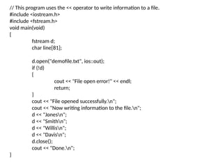 // This program uses the << operator to write information to a file.
#include <iostream.h>
#include <fstream.h>
void main(void)
{
fstream d;
char line[81];
d.open("demofile.txt", ios::out);
if (!d)
{
cout << "File open error!" << endl;
return;
}
cout << "File opened successfully.n";
cout << "Now writing information to the file.n";
d << "Jonesn";
d << "Smithn";
d << "Willisn";
d << "Davisn";
d.close();
cout << "Done.n";
}
 