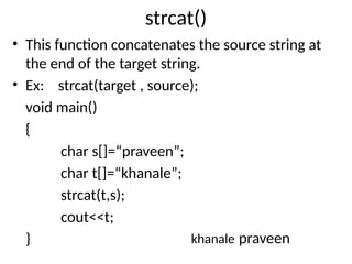strcat()
• This function concatenates the source string at
the end of the target string.
• Ex: strcat(target , source);
void main()
{
char s[]=“praveen”;
char t[]=“khanale”;
strcat(t,s);
cout<<t;
} khanale praveen
 