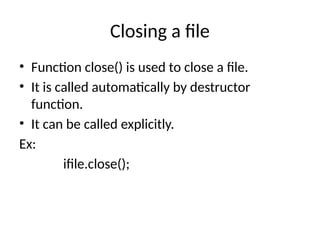 Closing a file
• Function close() is used to close a file.
• It is called automatically by destructor
function.
• It can be called explicitly.
Ex:
ifile.close();
 