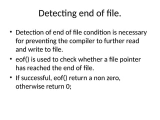 Detecting end of file.
• Detection of end of file condition is necessary
for preventing the compiler to further read
and write to file.
• eof() is used to check whether a file pointer
has reached the end of file.
• If successful, eof() return a non zero,
otherwise return 0;
 