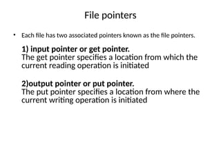 File pointers
• Each file has two associated pointers known as the file pointers.
1) input pointer or get pointer.
The get pointer specifies a location from which the
current reading operation is initiated
2)output pointer or put pointer.
The put pointer specifies a location from where the
current writing operation is initiated
 
