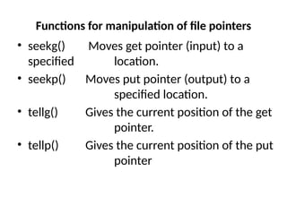 Functions for manipulation of file pointers
• seekg() Moves get pointer (input) to a
specified location.
• seekp() Moves put pointer (output) to a
specified location.
• tellg() Gives the current position of the get
pointer.
• tellp() Gives the current position of the put
pointer
 