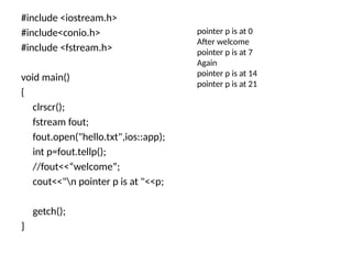 #include <iostream.h>
#include<conio.h>
#include <fstream.h>
void main()
{
clrscr();
fstream fout;
fout.open("hello.txt",ios::app);
int p=fout.tellp();
//fout<<“welcome”;
cout<<"n pointer p is at "<<p;
getch();
}
pointer p is at 0
After welcome
pointer p is at 7
Again
pointer p is at 14
pointer p is at 21
 