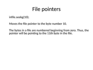 File pointers
infile.seekg(10);
Moves the file pointer to the byte number 10.
The bytes in a file are numbered beginning from zero. Thus, the
pointer will be pointing to the 11th byte in the file.
 