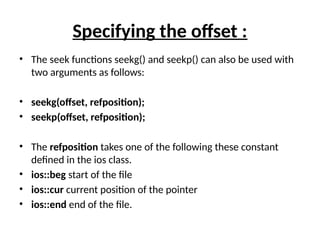 Specifying the offset :
• The seek functions seekg() and seekp() can also be used with
two arguments as follows:
• seekg(offset, refposition);
• seekp(offset, refposition);
• The refposition takes one of the following these constant
defined in the ios class.
• ios::beg start of the file
• ios::cur current position of the pointer
• ios::end end of the file.
 