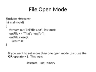 File Open Mode
#include <fstream>
int main(void)
{
fstream outFile("file1.txt", ios::out);
outFile << "That's new!n";
outFile.close();
Return 0;
}
If you want to set more than one open mode, just use the
OR operator- |. This way:
ios::ate | ios::binary
 